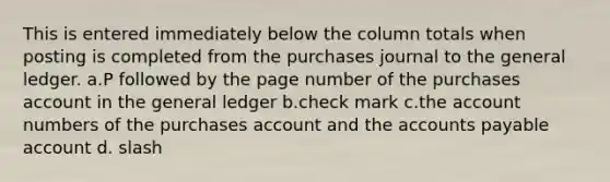 This is entered immediately below the column totals when posting is completed from the purchases journal to <a href='https://www.questionai.com/knowledge/kdxbifuCZE-the-general-ledger' class='anchor-knowledge'>the general ledger</a>. a.P followed by the page number of the purchases account in the general ledger b.check mark c.the account numbers of the purchases account and the <a href='https://www.questionai.com/knowledge/kWc3IVgYEK-accounts-payable' class='anchor-knowledge'>accounts payable</a> account d. slash