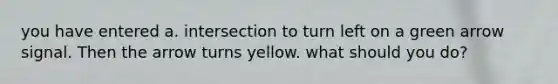 you have entered a. intersection to turn left on a green arrow signal. Then the arrow turns yellow. what should you do?