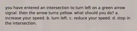 you have entered an intersection to turn left on a green arrow signal. then the arrow turns yellow. what should you do? a. increase your speed. b. turn left. c. reduce your speed. d. stop in the intersection.