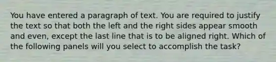 You have entered a paragraph of text. You are required to justify the text so that both the left and the right sides appear smooth and even, except the last line that is to be aligned right. Which of the following panels will you select to accomplish the task?