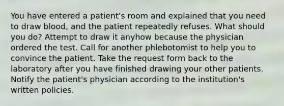 You have entered a patient's room and explained that you need to draw blood, and the patient repeatedly refuses. What should you do? Attempt to draw it anyhow because the physician ordered the test. Call for another phlebotomist to help you to convince the patient. Take the request form back to the laboratory after you have finished drawing your other patients. Notify the patient's physician according to the institution's written policies.