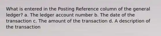 What is entered in the Posting Reference column of the general ledger? a. The ledger account number b. The date of the transaction c. The amount of the transaction d. A description of the transaction