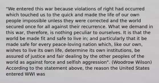 "We entered this war because violations of right had occurred which touched us to the quick and made the life of our own people impossible unless they were corrected and the world secured once for all against their recurrence. What we demand in this war, therefore, is nothing peculiar to ourselves. It is that the world be made fit and safe to live in; and particularly that it be made safe for every peace-loving nation which, like our own, wishes to live its own life, determine its own institutions, be assured of justice and fair dealing by the other peoples of the world as against force and selfish aggression". (Woodrow Wilson) According to the statement above, the reason the United States entered WWI was