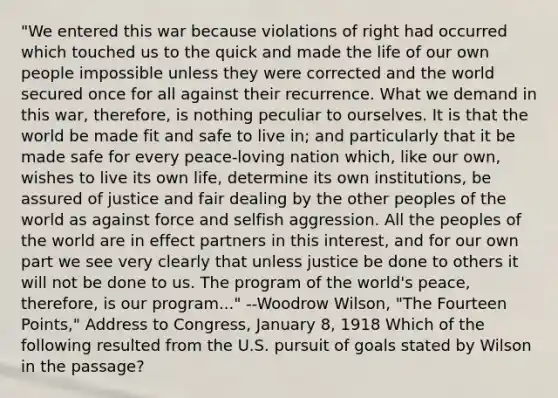 "We entered this war because violations of right had occurred which touched us to the quick and made the life of our own people impossible unless they were corrected and the world secured once for all against their recurrence. What we demand in this war, therefore, is nothing peculiar to ourselves. It is that the world be made fit and safe to live in; and particularly that it be made safe for every peace-loving nation which, like our own, wishes to live its own life, determine its own institutions, be assured of justice and fair dealing by the other peoples of the world as against force and selfish aggression. All the peoples of the world are in effect partners in this interest, and for our own part we see very clearly that unless justice be done to others it will not be done to us. The program of the world's peace, therefore, is our program..." --Woodrow Wilson, "The Fourteen Points," Address to Congress, January 8, 1918 Which of the following resulted from the U.S. pursuit of goals stated by Wilson in the passage?