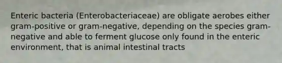 Enteric bacteria (Enterobacteriaceae) are obligate aerobes either gram-positive or gram-negative, depending on the species gram-negative and able to ferment glucose only found in the enteric environment, that is animal intestinal tracts