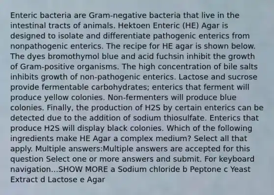 Enteric bacteria are Gram-negative bacteria that live in the intestinal tracts of animals. Hektoen Enteric (HE) Agar is designed to isolate and differentiate pathogenic enterics from nonpathogenic enterics. The recipe for HE agar is shown below. The dyes bromothymol blue and acid fuchsin inhibit the growth of Gram-positive organisms. The high concentration of bile salts inhibits growth of non-pathogenic enterics. Lactose and sucrose provide fermentable carbohydrates; enterics that ferment will produce yellow colonies. Non-fermenters will produce blue colonies. Finally, the production of H2S by certain enterics can be detected due to the addition of sodium thiosulfate. Enterics that produce H2S will display black colonies. Which of the following ingredients make HE Agar a complex medium? Select all that apply. Multiple answers:Multiple answers are accepted for this question Select one or more answers and submit. For keyboard navigation...SHOW MORE a Sodium chloride b Peptone c Yeast Extract d Lactose e Agar