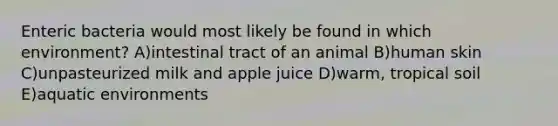 Enteric bacteria would most likely be found in which environment? A)intestinal tract of an animal B)human skin C)unpasteurized milk and apple juice D)warm, tropical soil E)aquatic environments