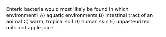 Enteric bacteria would most likely be found in which environment? A) aquatic environments B) intestinal tract of an animal C) warm, tropical soil D) human skin E) unpasteurized milk and apple juice