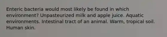 Enteric bacteria would most likely be found in which environment? Unpasteurized milk and apple juice. Aquatic environments. Intestinal tract of an animal. Warm, tropical soil. Human skin.