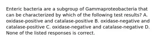 Enteric bacteria are a subgroup of Gammaproteobacteria that can be characterized by which of the following test results? A. oxidase-positive and catalase-positive B. oxidase-negative and catalase-positive C. oxidase-negative and catalase-negative D. None of the listed responses is correct.