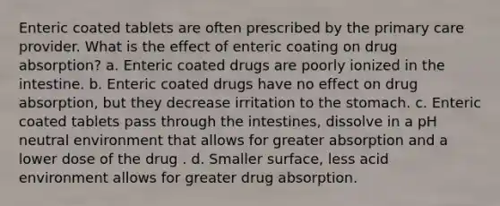 Enteric coated tablets are often prescribed by the primary care provider. What is the effect of enteric coating on drug absorption? a. Enteric coated drugs are poorly ionized in the intestine. b. Enteric coated drugs have no effect on drug absorption, but they decrease irritation to the stomach. c. Enteric coated tablets pass through the intestines, dissolve in a pH neutral environment that allows for greater absorption and a lower dose of the drug . d. Smaller surface, less acid environment allows for greater drug absorption.