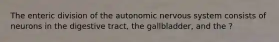 The enteric division of the autonomic nervous system consists of neurons in the digestive tract, the gallbladder, and the ?