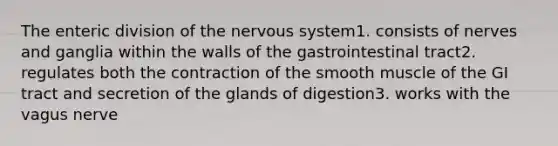 The enteric division of the <a href='https://www.questionai.com/knowledge/kThdVqrsqy-nervous-system' class='anchor-knowledge'>nervous system</a>1. consists of nerves and ganglia within the walls of the gastrointestinal tract2. regulates both the contraction of the smooth muscle of the GI tract and secretion of the glands of digestion3. works with the vagus nerve