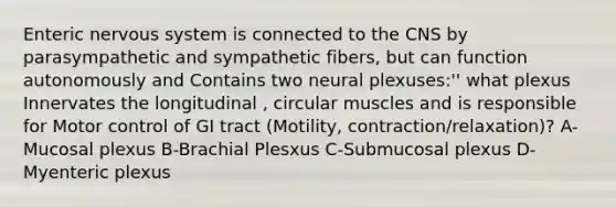 Enteric nervous system is connected to the CNS by parasympathetic and sympathetic fibers, but can function autonomously and Contains two neural plexuses:'' what plexus Innervates the longitudinal , circular muscles and is responsible for Motor control of GI tract (Motility, contraction/relaxation)? A-Mucosal plexus B-Brachial Plesxus C-Submucosal plexus D-Myenteric plexus