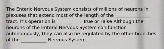 The Enteric Nervous System consists of millions of neurons in plexuses that extend most of the length of the _______________ tract. It's operation is __________. True or False Although the neurons of the Enteric Nervous System can function autonomously, they can also be regulated by the other branches of the ___________ Nervous System.