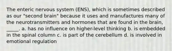 The enteric nervous system (ENS), which is sometimes described as our "second brain" because it uses and manufactures many of the neurotransmitters and hormones that are found in the brain, _____. a. has no influence on higher-level thinking b. is embedded in the spinal column c. is part of the cerebellum d. is involved in emotional regulation