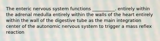 The enteric nervous system functions __________. entirely within the adrenal medulla entirely within the walls of the heart entirely within the wall of the digestive tube as the main integration center of the autonomic nervous system to trigger a mass reflex reaction