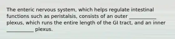 The enteric <a href='https://www.questionai.com/knowledge/kThdVqrsqy-nervous-system' class='anchor-knowledge'>nervous system</a>, which helps regulate intestinal functions such as peristalsis, consists of an outer ___________ plexus, which runs the entire length of the GI tract, and an inner ___________ plexus.