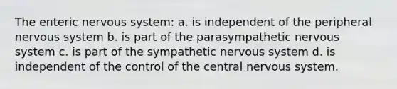 The enteric nervous system: a. is independent of the peripheral nervous system b. is part of the parasympathetic nervous system c. is part of the sympathetic nervous system d. is independent of the control of the central nervous system.