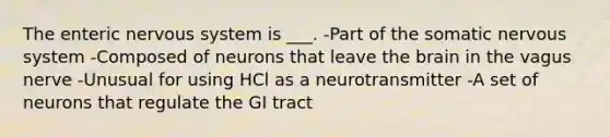 The enteric <a href='https://www.questionai.com/knowledge/kThdVqrsqy-nervous-system' class='anchor-knowledge'>nervous system</a> is ___. -Part of the somatic nervous system -Composed of neurons that leave <a href='https://www.questionai.com/knowledge/kLMtJeqKp6-the-brain' class='anchor-knowledge'>the brain</a> in the vagus nerve -Unusual for using HCl as a neurotransmitter -A set of neurons that regulate the GI tract