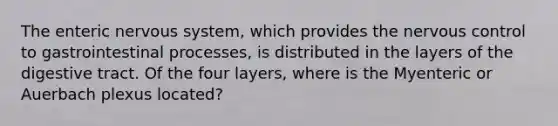 The enteric <a href='https://www.questionai.com/knowledge/kThdVqrsqy-nervous-system' class='anchor-knowledge'>nervous system</a>, which provides the nervous control to gastrointestinal processes, is distributed in the layers of the digestive tract. Of the four layers, where is the Myenteric or Auerbach plexus located?