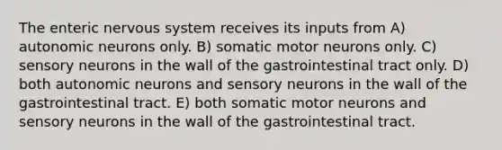 The enteric nervous system receives its inputs from A) autonomic neurons only. B) somatic motor neurons only. C) sensory neurons in the wall of the gastrointestinal tract only. D) both autonomic neurons and sensory neurons in the wall of the gastrointestinal tract. E) both somatic motor neurons and sensory neurons in the wall of the gastrointestinal tract.