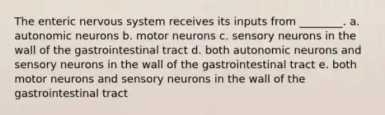 The enteric nervous system receives its inputs from ________. a. autonomic neurons b. motor neurons c. sensory neurons in the wall of the gastrointestinal tract d. both autonomic neurons and sensory neurons in the wall of the gastrointestinal tract e. both motor neurons and sensory neurons in the wall of the gastrointestinal tract