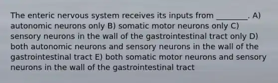 The enteric nervous system receives its inputs from ________. A) autonomic neurons only B) somatic motor neurons only C) sensory neurons in the wall of the gastrointestinal tract only D) both autonomic neurons and sensory neurons in the wall of the gastrointestinal tract E) both somatic motor neurons and sensory neurons in the wall of the gastrointestinal tract