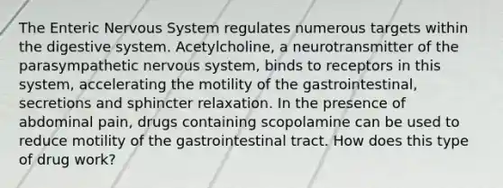 The Enteric Nervous System regulates numerous targets within the digestive system. Acetylcholine, a neurotransmitter of the parasympathetic nervous system, binds to receptors in this system, accelerating the motility of the gastrointestinal, secretions and sphincter relaxation. In the presence of abdominal pain, drugs containing scopolamine can be used to reduce motility of the gastrointestinal tract. How does this type of drug work?