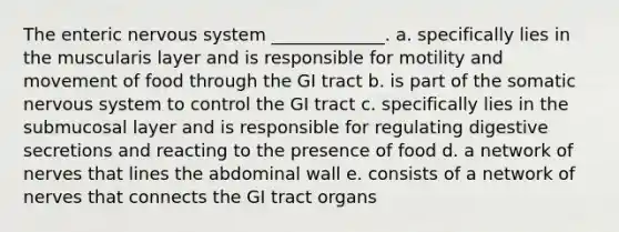 The enteric <a href='https://www.questionai.com/knowledge/kThdVqrsqy-nervous-system' class='anchor-knowledge'>nervous system</a> _____________. a. specifically lies in the muscularis layer and is responsible for motility and movement of food through the GI tract b. is part of the somatic nervous system to control the GI tract c. specifically lies in the submucosal layer and is responsible for regulating digestive secretions and reacting to the presence of food d. a network of nerves that lines the abdominal wall e. consists of a network of nerves that connects the GI tract organs