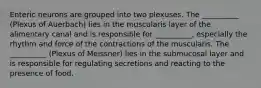 Enteric neurons are grouped into two plexuses. The __________ (Plexus of Auerbach) lies in the muscularis layer of the alimentary canal and is responsible for __________, especially the rhythm and force of the contractions of the muscularis. The __________ (Plexus of Meissner) lies in the submucosal layer and is responsible for regulating secretions and reacting to the presence of food.