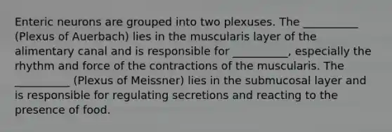 Enteric neurons are grouped into two plexuses. The __________ (Plexus of Auerbach) lies in the muscularis layer of the alimentary canal and is responsible for __________, especially the rhythm and force of the contractions of the muscularis. The __________ (Plexus of Meissner) lies in the submucosal layer and is responsible for regulating secretions and reacting to the presence of food.