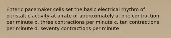 Enteric pacemaker cells set the basic electrical rhythm of peristaltic activity at a rate of approximately a. one contraction per minute b. three contractions per minute c. ten contractions per minute d. seventy contractions per minute