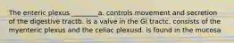 The enteric plexus ________a. controls movement and secretion of the digestive tractb. is a valve in the GI tractc. consists of the myenteric plexus and the celiac plexusd. is found in the mucosa