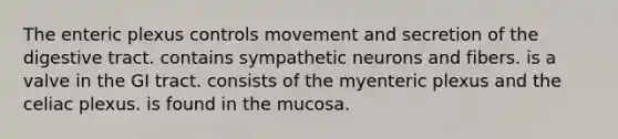 The enteric plexus controls movement and secretion of the digestive tract. contains sympathetic neurons and fibers. is a valve in the GI tract. consists of the myenteric plexus and the celiac plexus. is found in the mucosa.