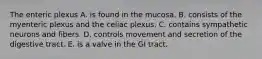 The enteric plexus A. is found in the mucosa. B. consists of the myenteric plexus and the celiac plexus. C. contains sympathetic neurons and fibers. D. controls movement and secretion of the digestive tract. E. is a valve in the GI tract.