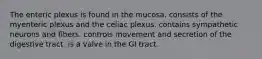 The enteric plexus is found in the mucosa. consists of the myenteric plexus and the celiac plexus. contains sympathetic neurons and fibers. controls movement and secretion of the digestive tract. is a valve in the GI tract.