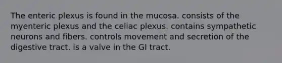 The enteric plexus is found in the mucosa. consists of the myenteric plexus and the celiac plexus. contains sympathetic neurons and fibers. controls movement and secretion of the digestive tract. is a valve in the GI tract.