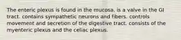 The enteric plexus is found in the mucosa. is a valve in the GI tract. contains sympathetic neurons and fibers. controls movement and secretion of the digestive tract. consists of the myenteric plexus and the celiac plexus.