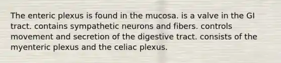 The enteric plexus is found in the mucosa. is a valve in the GI tract. contains sympathetic neurons and fibers. controls movement and secretion of the digestive tract. consists of the myenteric plexus and the celiac plexus.