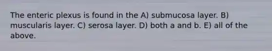 The enteric plexus is found in the A) submucosa layer. B) muscularis layer. C) serosa layer. D) both a and b. E) all of the above.