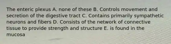 The enteric plexus A. none of these B. Controls movement and secretion of the digestive tract C. Contains primarily sympathetic neurons and fibers D. Consists of the network of connective tissue to provide strength and structure E. is found in the mucosa