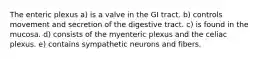 The enteric plexus a) is a valve in the GI tract. b) controls movement and secretion of the digestive tract. c) is found in the mucosa. d) consists of the myenteric plexus and the celiac plexus. e) contains sympathetic neurons and fibers.