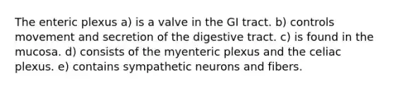 The enteric plexus a) is a valve in the GI tract. b) controls movement and secretion of the digestive tract. c) is found in the mucosa. d) consists of the myenteric plexus and the celiac plexus. e) contains sympathetic neurons and fibers.