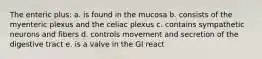 The enteric plus: a. is found in the mucosa b. consists of the myenteric plexus and the celiac plexus c. contains sympathetic neurons and fibers d. controls movement and secretion of the digestive tract e. is a valve in the GI react