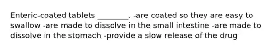Enteric-coated tablets ________. -are coated so they are easy to swallow -are made to dissolve in the small intestine -are made to dissolve in the stomach -provide a slow release of the drug