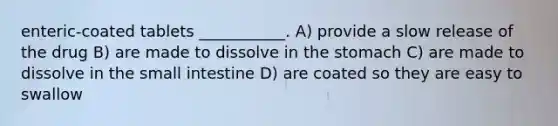 enteric-coated tablets ___________. A) provide a slow release of the drug B) are made to dissolve in the stomach C) are made to dissolve in the small intestine D) are coated so they are easy to swallow