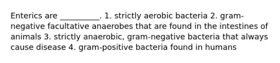 Enterics are __________. 1. strictly aerobic bacteria 2. gram-negative facultative anaerobes that are found in the intestines of animals 3. strictly anaerobic, gram-negative bacteria that always cause disease 4. gram-positive bacteria found in humans