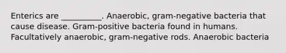 Enterics are __________. Anaerobic, gram-negative bacteria that cause disease. Gram-positive bacteria found in humans. Facultatively anaerobic, gram-negative rods. Anaerobic bacteria