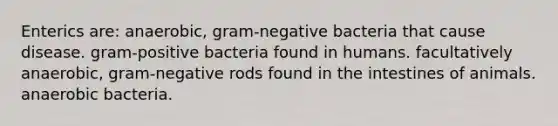 Enterics are: anaerobic, gram-negative bacteria that cause disease. gram-positive bacteria found in humans. facultatively anaerobic, gram-negative rods found in the intestines of animals. anaerobic bacteria.